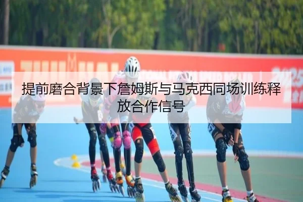 提前磨合背景下詹姆斯与马克西同场训练释放合作信号
